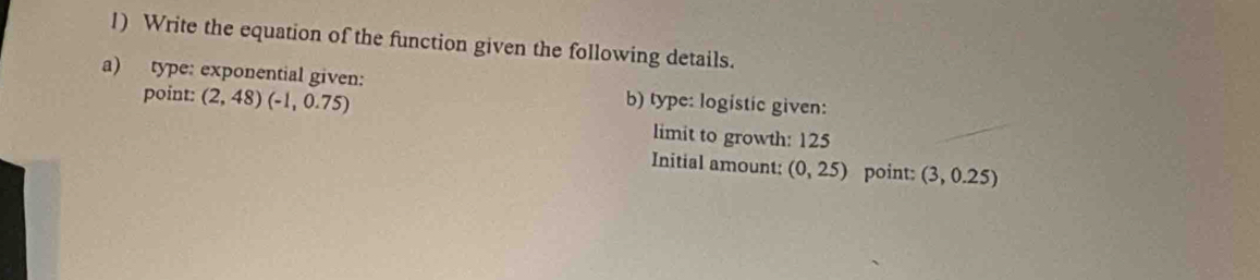 Write the equation of the function given the following details. 
a) type: exponential given: b) type: logistic given: 
point: (2,48)(-1,0.75)
limit to growth: 125
Initial amount: (0,25) point: (3 ,0.25)