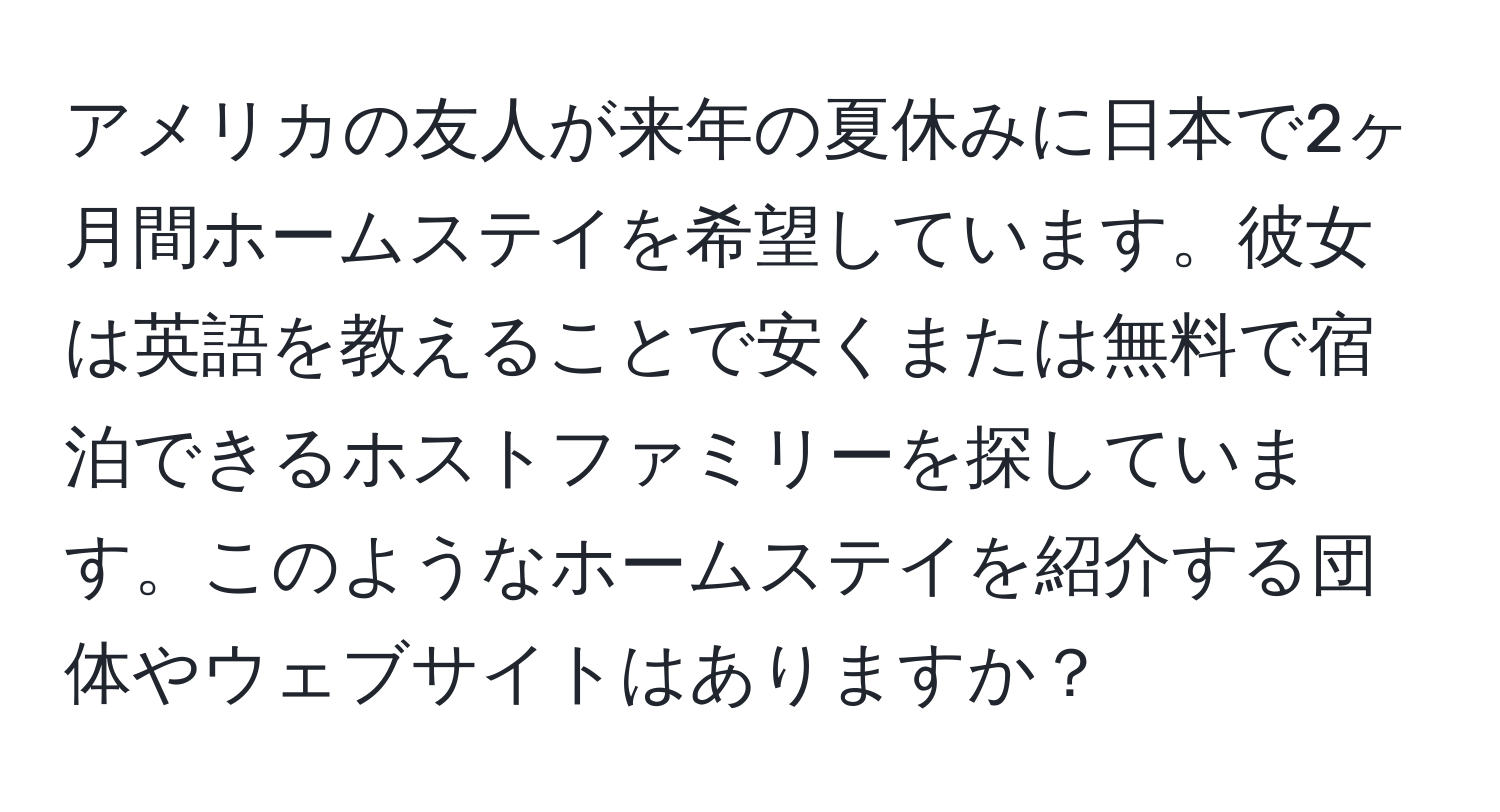 アメリカの友人が来年の夏休みに日本で2ヶ月間ホームステイを希望しています。彼女は英語を教えることで安くまたは無料で宿泊できるホストファミリーを探しています。このようなホームステイを紹介する団体やウェブサイトはありますか？