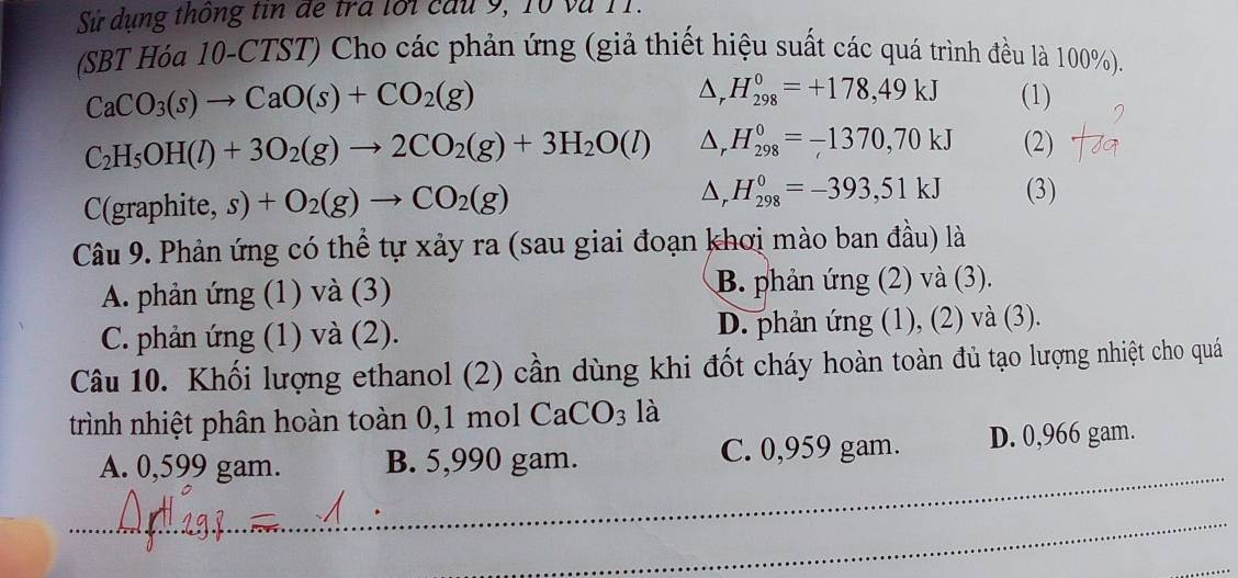 Sử dụng thông tin đe tra lối cầu 9, 10 và 11.
(SBT Hóa 10-CTST) Cho các phản ứng (giả thiết hiệu suất các quá trình đều là 100%).
CaCO_3(s)to CaO(s)+CO_2(g)
△, H_(298)^0=+178,49kJ (1)
C_2H_5OH(l)+3O_2(g)to 2CO_2(g)+3H_2O(l) D, H_(298)^0=-1370,70kJ (2)
Dr H_(298)^0=-393,51kJ
(graphite,s)+O_2(g)to CO_2(g) (3)
Câu 9. Phản ứng có thể tự xảy ra (sau giai đoạn khơi mào ban đầu) là
A. phản ứng (1) và (3) B. phản ứng (2) và (3).
C. phản ứng (1) và (2). D. phản ứng (1), (2) và (3).
Câu 10. Khối lượng ethanol (2) cần dùng khi đốt cháy hoàn toàn đủ tạo lượng nhiệt cho quá
trình nhiệt phân hoàn toàn 0,1 mol CaCO_3 là
_
A. 0,599 gam. B. 5,990 gam. C. 0,959 gam. D. 0,966 gam.
_
_