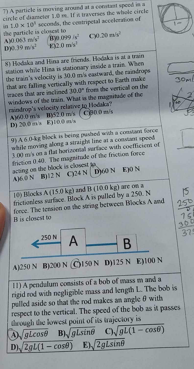 A particle is moving around at a constant speed in a
circle of diameter 1.0 m. If it traverses the whole circle
in 1.0* 10^1 seconds, the centripetal acceleration of
the particle is closest to
A) 0.063m/s^2 B) 0.099/s^2 C) 0.20m/s^2
D) 0.39m/s^2 E) 2.0m/s^2
8) Hodaka and Hina are friends. Hodaka is at a train
station while Hina is stationary inside a train. When
the train’s velocity is 30.0 m/s eastward, the raindrops
that are falling vertically with respect to Earth make
traces that are inclined 30.0° from the vertical on the
windows of the train. What is the magnitude of the
raindrop’s velocity relative to Hodaka?
A)60.0 m/s B)52.0 m/s C)30.0 m/s
D) 20.0 m/s E)10.0 m/s
9) A 6.0-kg block is being pushed with a constant force
while moving along a straight line at a constant speed
3.00 m/s on a flat horizontal surface with coefficient of
friction 0.40. The magnitude of the friction force
acting on the block is closest to
A)6.0 N B)12 N C)24 N D)60 N E)0 N
10) Blocks A (15.0 kg) and B (10.0 kg) are on a
frictionless surface. Block A is pulled by a 250. N
force. The tension on the string between Blocks A and
B is closest to
A)250 N B)200 N C)150 N D)125 N E)10
11) A pendulum consists of a bob of mass m and a
rigid rod with negligible mass and length L. The bob is
pulled aside so that the rod makes an angle θ with
respect to the vertical. The speed of the bob as it passes
through the lowest point of its trajectory is
A sqrt(gLcos θ ) B) sqrt(gLsin θ ) C) sqrt(gL(1-cos θ ))
D) sqrt(2gL(1-cos θ )) E) sqrt(2gLsin θ )