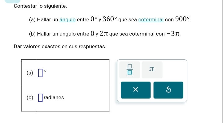 Contestar lo siguiente. 
(a) Hallar un ángulo entre 0° y 360° que sea coterminal con 900°. 
(b) Hallar un ángulo entre 0 y 2π que sea coterminal con −3π. 
Dar valores exactos en sus respuestas. 
(a) □°
 □ /□   π
× 
(b) □ radianes