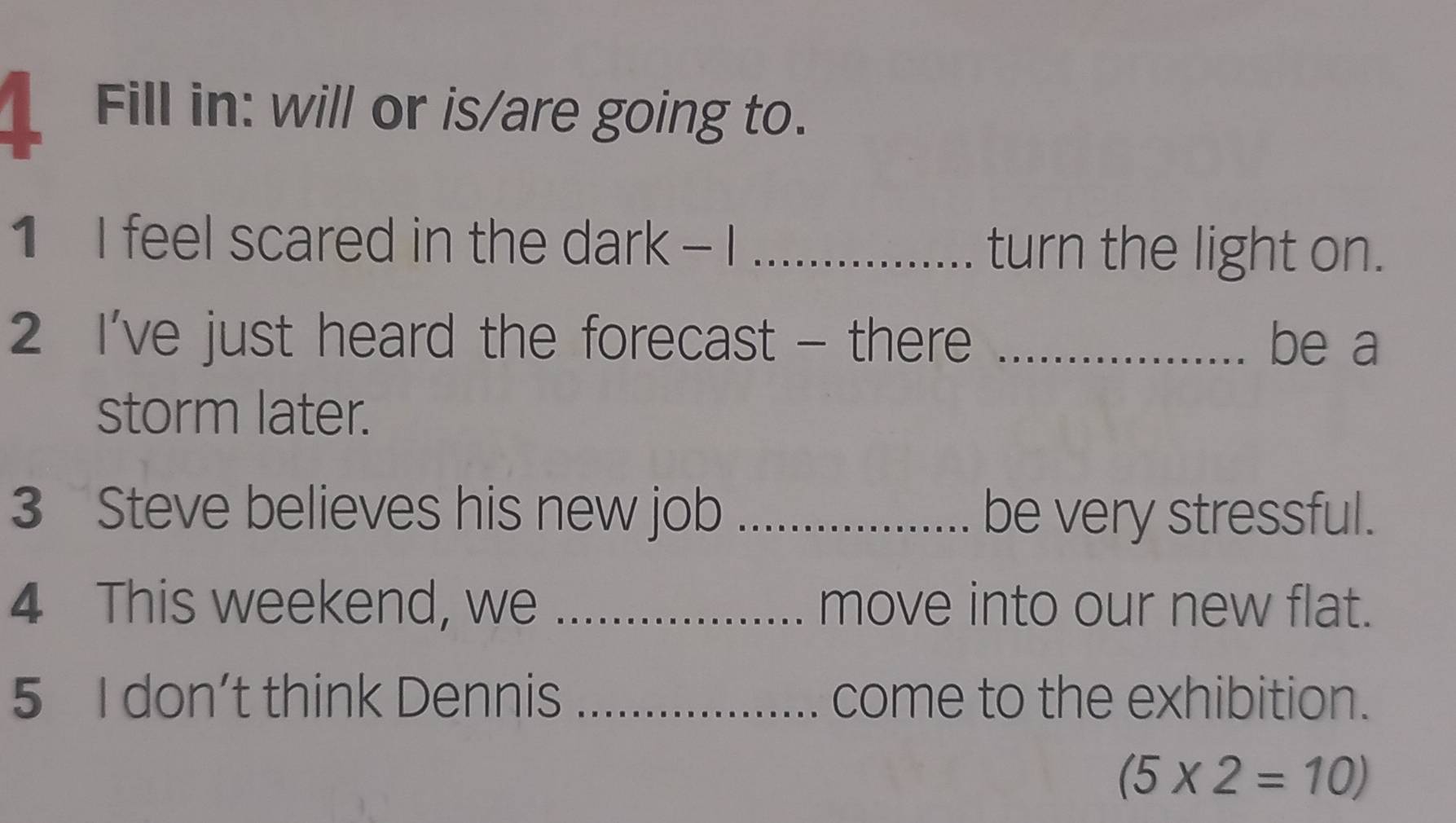 Fill in: will or is/are going to. 
1 I feel scared in the dark - I _turn the light on. 
2 I've just heard the forecast - there _be a 
storm later. 
3 Steve believes his new job _be very stressful. 
4 This weekend, we _move into our new flat. 
5 I don’t think Dennis _come to the exhibition.
(5* 2=10)