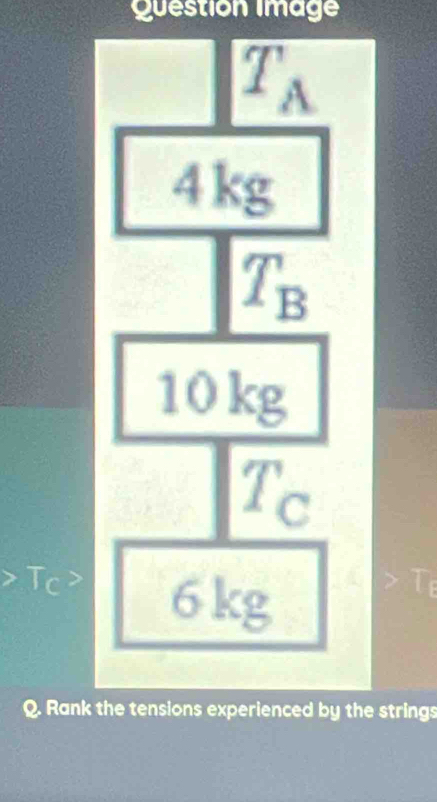 Question Image
T_A
4kg
T_B
10kg
T_C
Tc 2 6kg
Q. Rank the tensions experienced by the strings