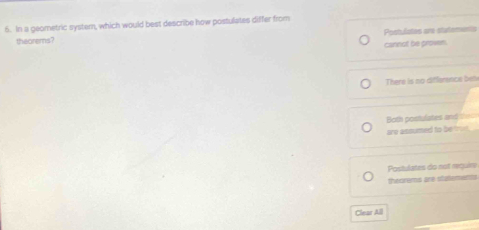 In a geometric syster, which would best describe how postulates differ from
theorems? Postulstes are statoments
cannot be proven.
There is no difference bel
Both postulates and thes
are assumed to be trut .
Postulates do not require
theorems are statements
Clear All