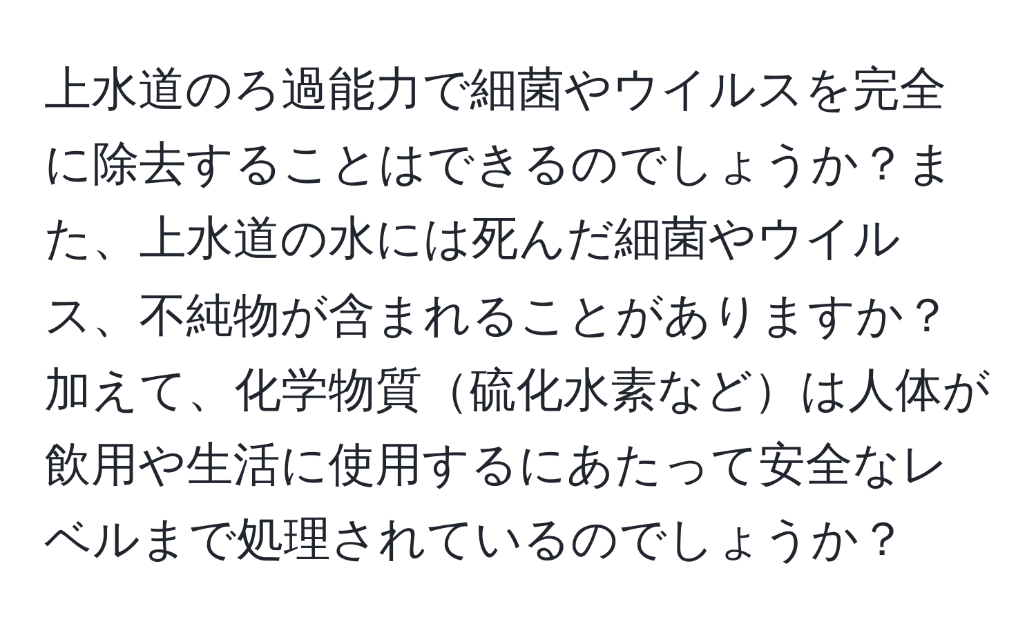 上水道のろ過能力で細菌やウイルスを完全に除去することはできるのでしょうか？また、上水道の水には死んだ細菌やウイルス、不純物が含まれることがありますか？加えて、化学物質硫化水素などは人体が飲用や生活に使用するにあたって安全なレベルまで処理されているのでしょうか？