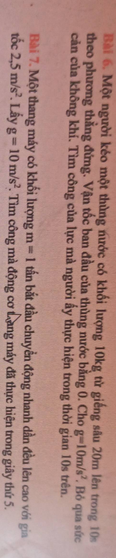 Một người kéo một thùng nước có khối lượng 10kg từ giếng sâu 20m lên trong 10s
theo phương thẳng đứng. Vận tốc ban đầu của thùng nước bằng 0. Cho g=10m/s^2. Bỏ qua sức 
cản của không khí. Tìm công của lực mà người ấy thực hiện trong thời gian 10s trên. 
Bài 7. Một thang máy có khối lượng m=1 ấn bắt đầu chuyển động nhanh dần đều lên cao với gia 
tốc 2,5m/s^2. Lấy g=10m/s^2. Tìm công mà động cơ trang máy đã thực hiện trong giây thứ 5.