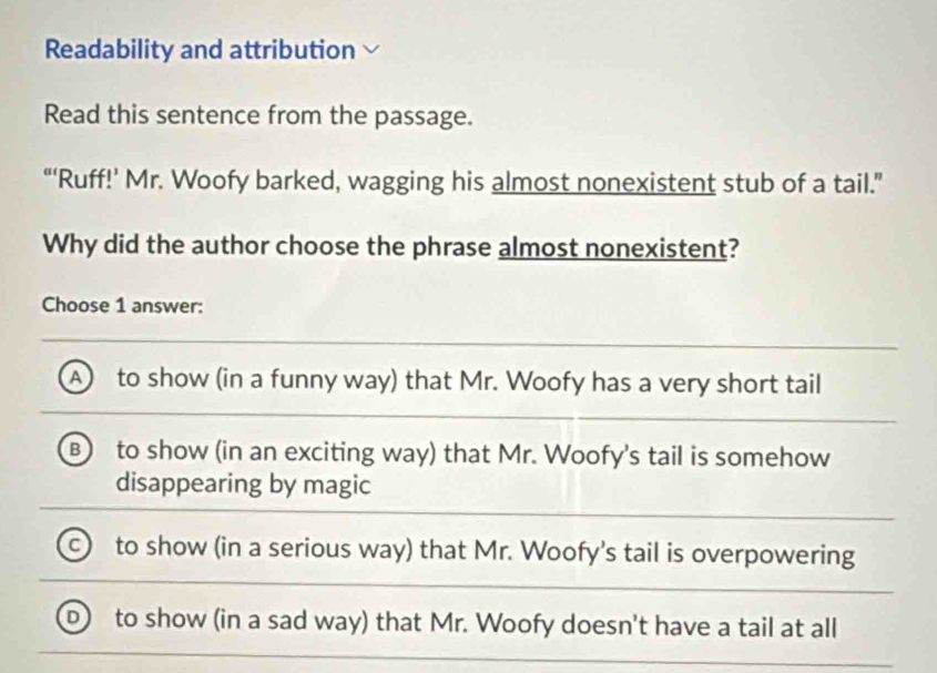 Readability and attribution
Read this sentence from the passage.
“‘Ruff!’ Mr. Woofy barked, wagging his almost nonexistent stub of a tail.”
Why did the author choose the phrase almost nonexistent?
Choose 1 answer:
A to show (in a funny way) that Mr. Woofy has a very short tail
B) to show (in an exciting way) that Mr. Woofy's tail is somehow
disappearing by magic
C to show (in a serious way) that Mr. Woofy's tail is overpowering
to show (in a sad way) that Mr. Woofy doesn't have a tail at all