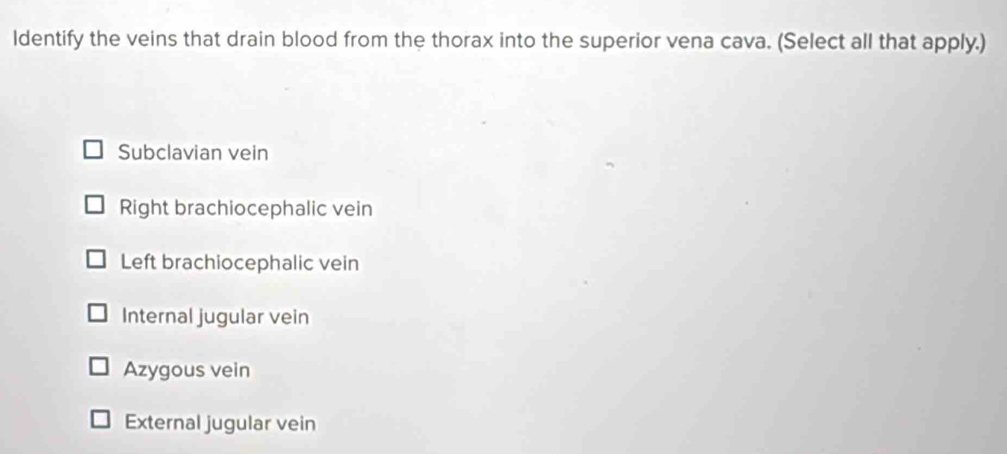 ldentify the veins that drain blood from the thorax into the superior vena cava. (Select all that apply.)
Subclavian vein
Right brachiocephalic vein
Left brachiocephalic vein
Internal jugular vein
Azygous vein
External jugular vein