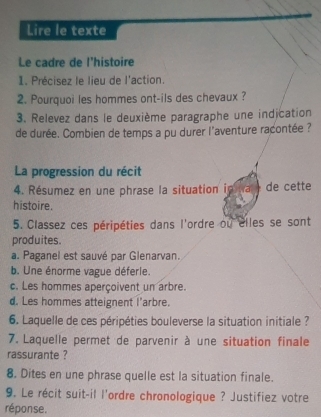 Lire le texte
Le cadre de l'histoire
1. Précisez le lieu de l'action.
2. Pourquoi les hommes ont-ils des chevaux ?
3. Relevez dans le deuxième paragraphe une indication
de durée. Combien de temps a pu durer l'aventure racontée ?
La progression du récit
4. Résumez en une phrase la situation ip a t de cette
histoire.
5. Classez ces péripéties dans l'ordre ou elles se sont
produites.
a. Paganel est sauvé par Glenarvan.
b. Une énorme vague déferie.
c. Les hommes aperçoivent un arbre.
d. Les hommes atteignent l’arbre.
6. Laquelle de ces péripéties bouleverse la situation initiale ?
7. Laquelle permet de parvenir à une situation finale
rassurante ?
8. Dites en une phrase quelle est la situation finale.
9. Le récit suit-il l'ordre chronologique ? Justifiez votre
réponse.