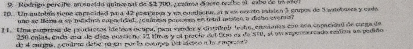 Rodrigo percibe un sueldo quincenal de $2 700, ¿euánto dinero recibe al cabo de un año? 
10. Un autobús tiene capacidad para 42 pasajeros y un conductor, si a un evento asisten 3 grupos de 5 autobuses y cada 
umo se llena a su máxima capacidad, ¿euántas personas en total asisten a dicho evento? 
11. Una empresa de productos hácteos ocupa, para vender y distribuir leche, camiones con una capacidad de carga de
250 cajas, cada una de ellas contiene 12 litros y el precio del litro es de $10, sí un supermercado realiza un pedido 
de 4 cargas, ¿euánto debe pagar por la compra del lácteo a la empresa?