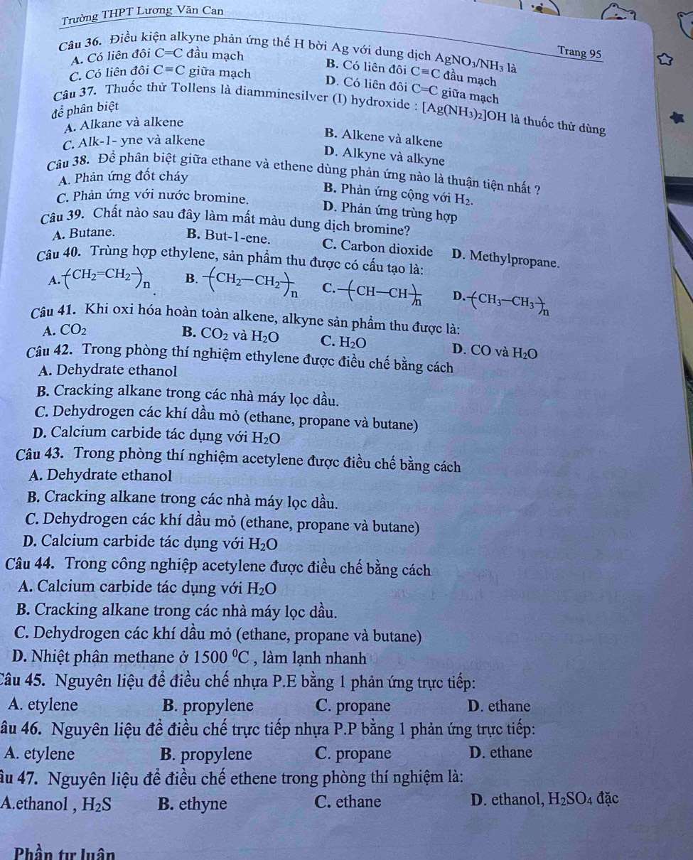 Trường THPT Lương Văn Can
Câu 36. Điều ki kyne phản ứng thế H bời Ag với dung dịch AgNO₃/NH₃ là
A. Có liên đội C=C đầu mạch
Trang 95
B. Có liên đôi
C. Có liên đôi Cequiv C giữa mạch
D. Có liên đôi C=C giữa mạch
để phân biệt Cequiv C đầu mạch
Câu 37. Thuốc thử Tollens là diamminesilver (I) hydroxide : [Ag(NH_3)_2]OH H là thuốc thử dùng
A. Alkane và alkene
C. Alk-1- yne và alkene
B. Alkene và alkene
D. Alkyne và alkyne
Câu 38. Để phân biệt giữa ethane và ethene dùng phản ứng nào là thuận tiện nhất ?
A. Phản ứng đốt cháy
B. Phản ứng cộng với
C. Phản ứng với nước bromine. H_2.
D. Phản ứng trùng hợp
Câu 39. Chất nào sau đây làm mất màu dung dịch bromine?
A. Butane. B. But-1-ene. C. Carbon dioxide D. Methylpropane.
Câu 40. Trùng hợp ethylene, sản phầm thu được có cấu tạo là:
A. (CH_2=CH_2to _n B. -(CH_2-CH_2)_n C. -(CH-CH)_n D. -(CH_3-CH_3)_n
Câu 41. Khi oxi hóa hoàn toàn alkene, alkyne sản phầm thu được là:
A. CO_2 B. CO_2 và H_2O C. H_2O
D. CO và H_2O
Câu 42. Trong phòng thí nghiệm ethylene được điều chế bằng cách
A. Dehydrate ethanol
B. Cracking alkane trong các nhà máy lọc dầu.
C. Dehydrogen các khí dầu mỏ (ethane, propane và butane)
D. Calcium carbide tác dụng với H_2O
Câu 43. Trong phòng thí nghiệm acetylene được điều chế bằng cách
A. Dehydrate ethanol
B. Cracking alkane trong các nhà máy lọc dầu.
C. Dehydrogen các khí dầu mỏ (ethane, propane và butane)
D. Calcium carbide tác dụng với H_2O
Câu 44. Trong công nghiệp acetylene được điều chế bằng cách
A. Calcium carbide tác dụng với H_2O
B. Cracking alkane trong các nhà máy lọc dầu.
C. Dehydrogen các khí dầu mỏ (ethane, propane và butane)
D. Nhiệt phân methane ở 1500°C , làm lạnh nhanh
Câu 45. Nguyên liệu để điều chế nhựa P.E bằng 1 phản ứng trực tiếp:
A. etylene B. propylene C. propane D. ethane
âu 46. Nguyên liệu đề điều chế trực tiếp nhựa P.P bằng 1 phản ứng trực tiếp:
A. etylene B. propylene C. propane D. ethane
âu 47. Nguyên liệu để điều chế ethene trong phòng thí nghiệm là:
A.ethanol , H_2S B. ethyne C. ethane D. ethanol, H_2SO_4 đặc
Phần tự luân