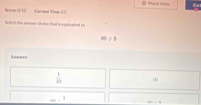 Watch Video Start
Score: 0/10 Current Time: 0.5
Select the answer choice that is equivalent to
90/ 9
Answer
 1/10 
10
60. 
an