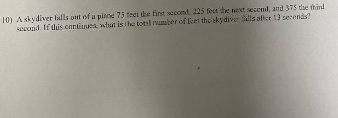 A skydiver falls out of a plane 75 feet the first second, 225 feet the next second, and 375 the third
second. If this continues, what is the total number of feet the skydiver falls after 13 seconds?