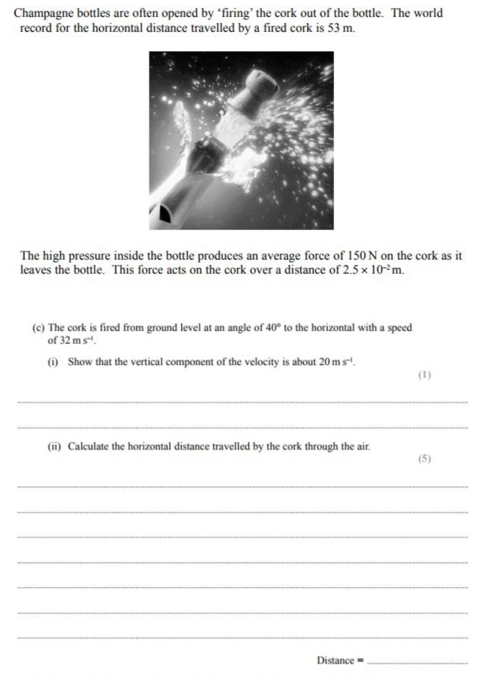 Champagne bottles are often opened by ‘firing’ the cork out of the bottle. The world 
record for the horizontal distance travelled by a fired cork is 53 m. 
The high pressure inside the bottle produces an average force of 150 N on the cork as it 
leaves the bottle. This force acts on the cork over a distance of 2.5* 10^(-2)m. 
(c) The cork is fired from ground level at an angle of 40° to the horizontal with a speed 
of 32ms^(-1). 
(i) Show that the vertical component of the velocity is about 20ms^(-1). 
(1) 
_ 
_ 
(ii) Calculate the horizontal distance travelled by the cork through the air. 
(5) 
_ 
_ 
_ 
_ 
_ 
_ 
_ 
Distance =_