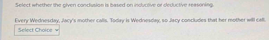 Select whether the given conclusion is based on inductive or deductive reasoning. 
Every Wednesday, Jacy's mother calls. Today is Wednesday, so Jacy concludes that her mother will call. 
Select Choice