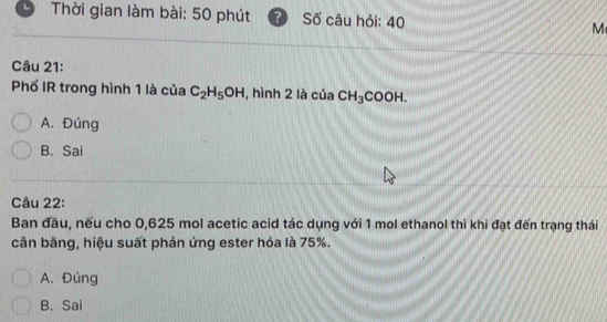 Thời gian làm bài: 50 phút ? Số câu hỏi: 40 M
Câu 21:
Phố IR trong hình 1 là của C_2H_5OH , hình 2 là của CH_3COOH.
A. Đúng
B. Sai
Câu 22:
Ban đầu, nếu cho 0, 625 mol acetic acid tác dụng với 1 mol ethanol thì khi đạt đến trạng thái
cân bằng, hiệu suất phản ứng ester hóa là 75%.
A. Đúng
B. Sai