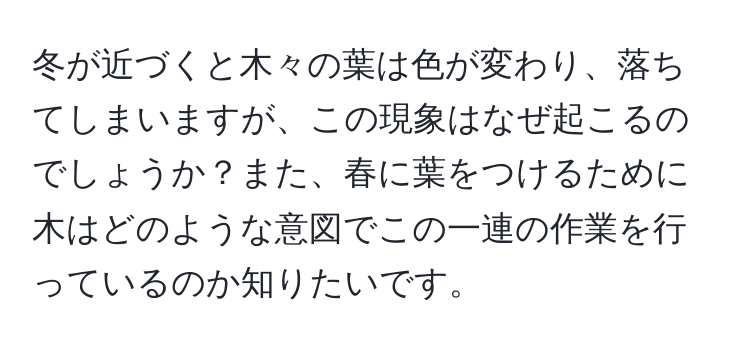 冬が近づくと木々の葉は色が変わり、落ちてしまいますが、この現象はなぜ起こるのでしょうか？また、春に葉をつけるために木はどのような意図でこの一連の作業を行っているのか知りたいです。