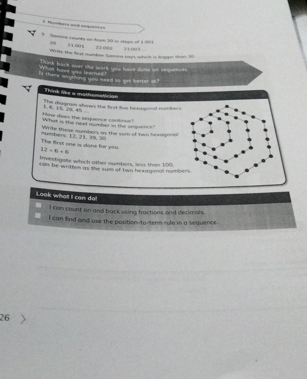 Numbers and sequences 
Samira counts on from 20 in steps of 1.001
20 21.001 22.002 23.003
Write the first number Samira says which is bigger than 30
Think back over the work you have done on sequences 
What have you learned? 
Is there anything you need to get better at? 
Think like a mathematician 
The diagram shows the first five hexagonal numbers
1. 6, 15, 28. 45
How does the sequence continue? 
What is the next number in the sequence? 
Write these numbers as the sum of two hexagonal 
numbers: 12, 21, 39, 30
The first one is done for you.
12=6+6
Investigate which other numbers, less than 100. 
can be written as the sum of two hexagonal numbe 
Look what I can do! 
I can count on and back using fractions and decimals. 
I can find and use the position-to-term rule in a sequence.
26