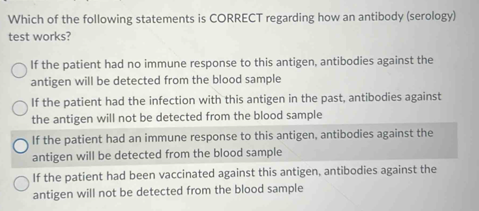 Which of the following statements is CORRECT regarding how an antibody (serology)
test works?
If the patient had no immune response to this antigen, antibodies against the
antigen will be detected from the blood sample
If the patient had the infection with this antigen in the past, antibodies against
the antigen will not be detected from the blood sample
If the patient had an immune response to this antigen, antibodies against the
antigen will be detected from the blood sample
If the patient had been vaccinated against this antigen, antibodies against the
antigen will not be detected from the blood sample