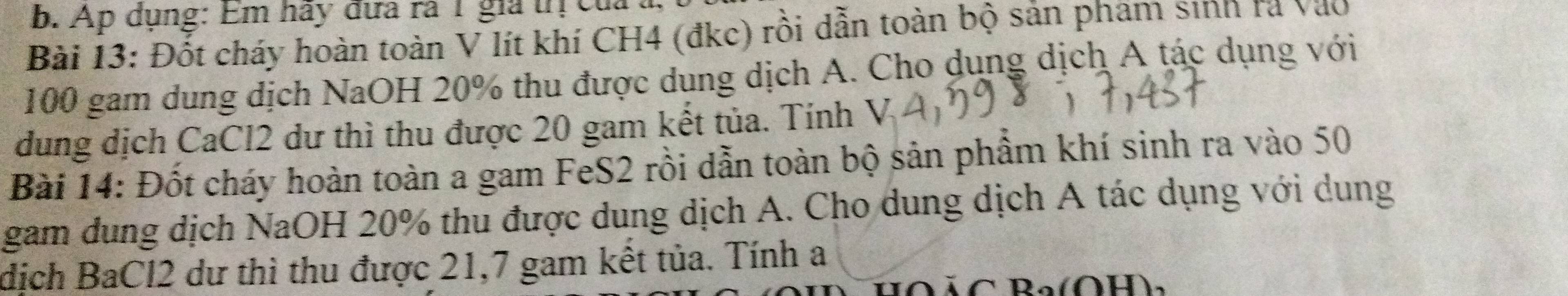 Ap dụng: Em hãy đựa rà 1 gia tị của 
Bài 13: Đốt cháy hoàn toàn V lít khí CH4 (đkc) rồi dẫn toàn bộ sản phám sinh rà Vào
100 gam dung dịch NaOH 20% thu được dung dịch A. Cho dụng dịch A tác dụng với 
dung dịch CaCl2 dư thì thu được 20 gam kết tủa. Tính V 
Bài 14: Đốt cháy hoàn toàn a gam FeS2 rồi dẫn toàn bộ sản phẩm khí sinh ra vào 50
gam dung dịch NaOH 20% thu được dung dịch A. Cho dung dịch A tác dụng với dung 
dịch BaCl2 dư thì thu được 21, 7 gam kết tủa. Tính a 
Bo(O