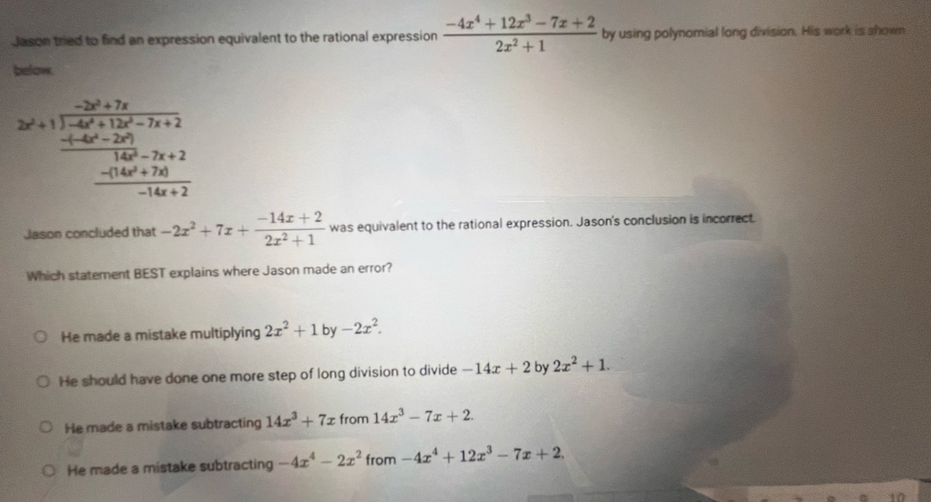 Jason tred to find an expression equivalent to the rational expression  (-4x^4+12x^3-7x+2)/2x^2+1  by using polynomial long division. His work is shown
below.
2x^2+1frac  (-2x^2+7x)/1-4x^2+15x-7x+2  (-14x^2-2x^2)/14x^2-7x+2 -14x^2+7x+2
Jason concluded that -2x^2+7x+ (-14x+2)/2x^2+1  was equivalent to the rational expression. Jason's conclusion is incorrect.
Which statement BEST explains where Jason made an error?
He made a mistake multiplying 2x^2+1by-2x^2.
He should have done one more step of long division to divide -14x+2 by 2x^2+1.
He made a mistake subtracting 14x^3+7x from 14x^3-7x+2.
He made a mistake subtracting -4x^4-2x^2 from -4x^4+12x^3-7x+2. 
10