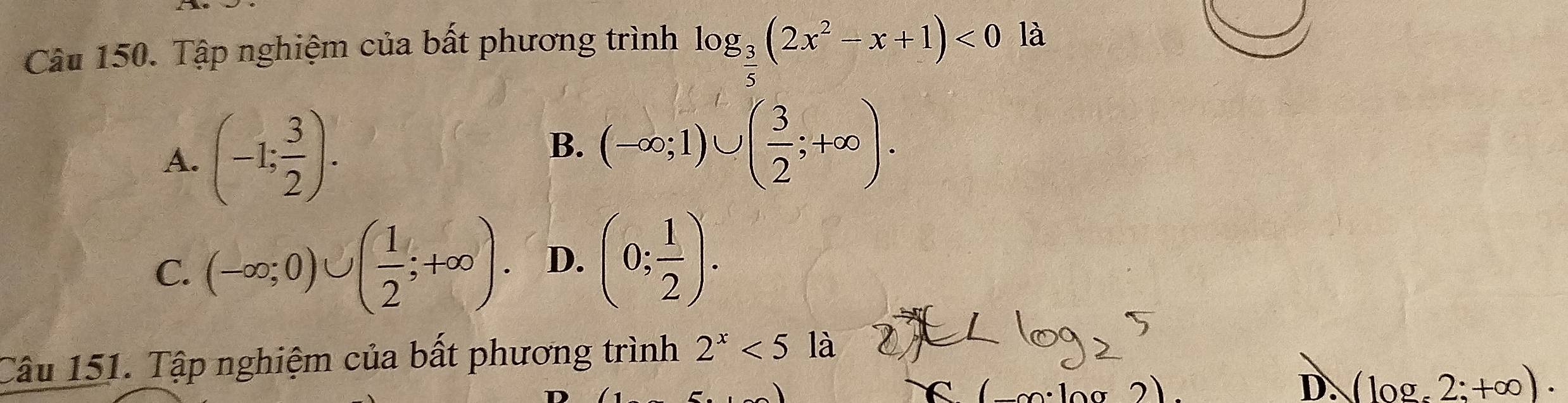 Tập nghiệm của bất phương trình log _ 3/5 (2x^2-x+1)<0</tex> là
A. (-1; 3/2 ).
B. (-∈fty ;1)∪ ( 3/2 ;+∈fty ).
C. (-∈fty ;0)∪ ( 1/2 ;+∈fty ). D. (0; 1/2 ). 
Câu 151. Tập nghiệm của bất phương trình 2^x<5</tex> là
C
D. (log _z2:+∈fty ).