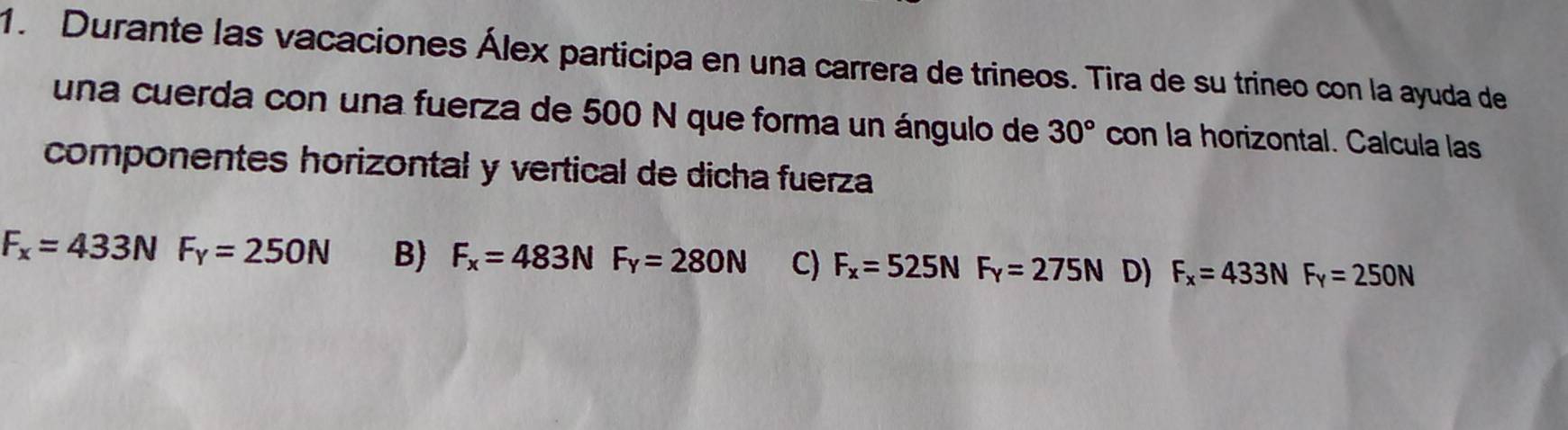 Durante las vacaciones Álex participa en una carrera de trineos. Tira de su trineo con la ayuda de
una cuerda con una fuerza de 500 N que forma un ángulo de 30° con la horizontal. Calcula las
componentes horizontal y vertical de dicha fuerza
F_x=433NF_y=250N B) F_x=483NF_y=280N C) F_x=525NF_y=275N D) F_x=433NF_y=250N