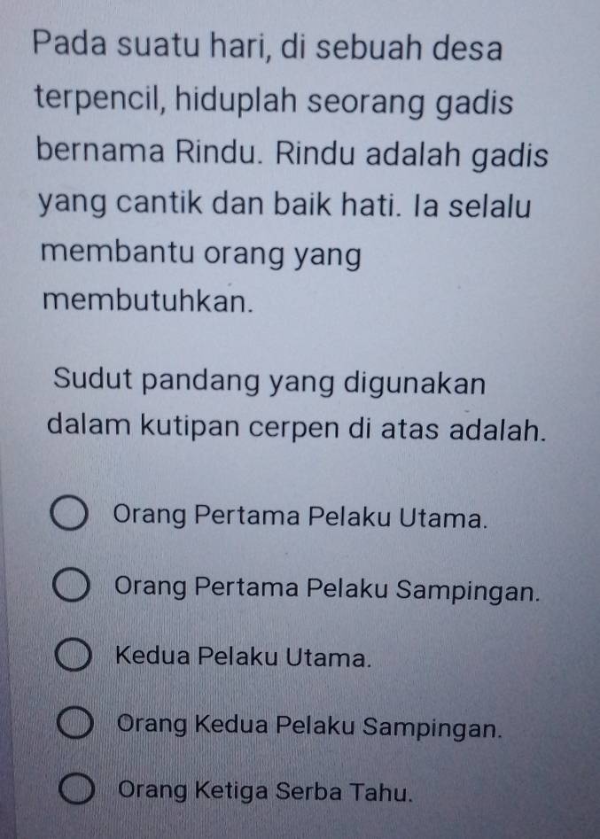 Pada suatu hari, di sebuah desa
terpencil, hiduplah seorang gadis
bernama Rindu. Rindu adalah gadis
yang cantik dan baik hati. Ia selalu
membantu orang yang
membutuhkan.
Sudut pandang yang digunakan
dalam kutipan cerpen di atas adalah.
Orang Pertama Pelaku Utama.
Orang Pertama Pelaku Sampingan.
Kedua Pelaku Utama.
Orang Kedua Pelaku Sampingan.
Orang Ketiga Serba Tahu.