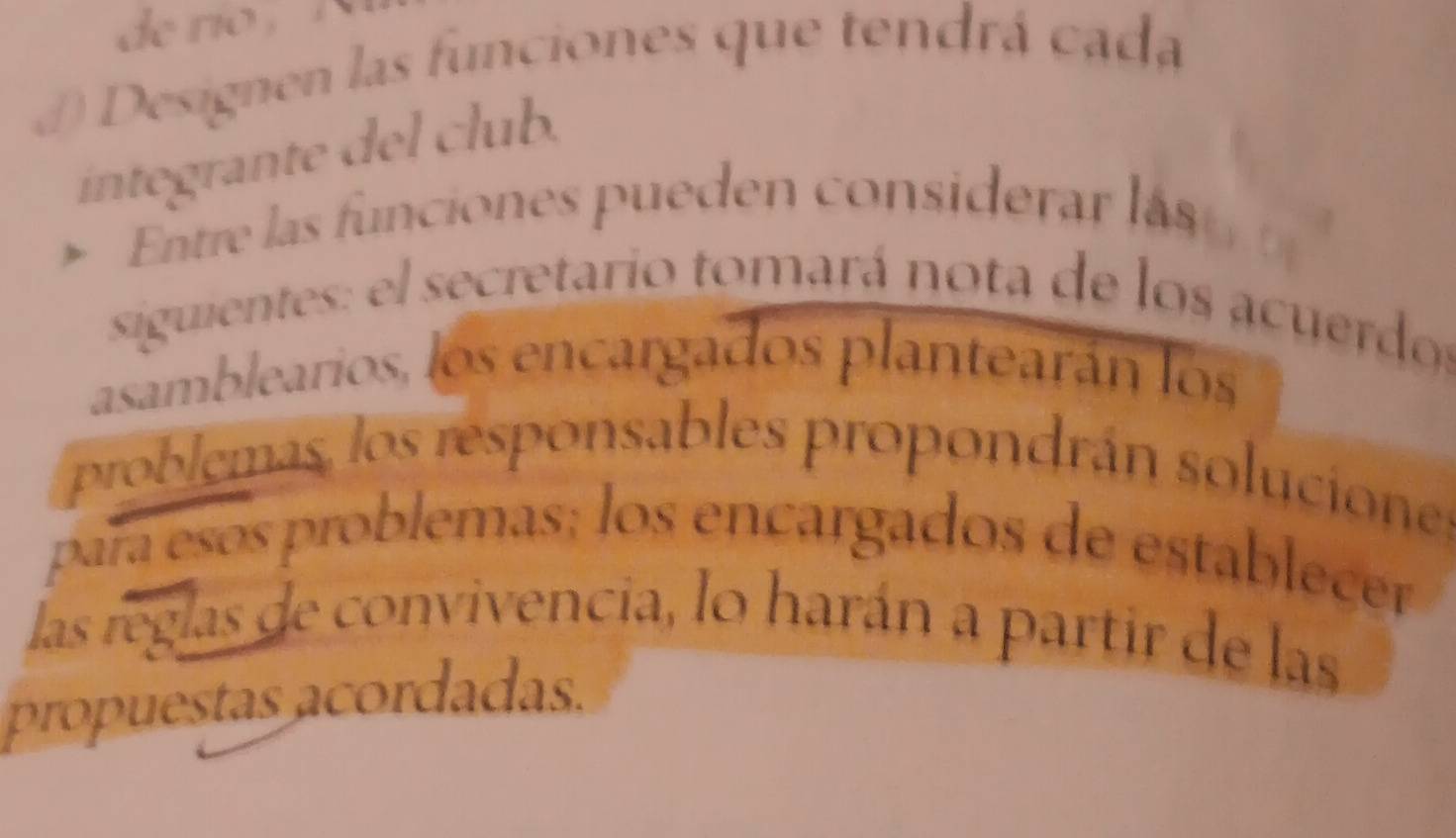 de ro , 
( Designen las funciones que tendrá cada 
íntegrante del club. 
Entre las funciones pueden considerar las 
siguientes: el secretario tomará nota de los acuerdos 
asamblearios, los encargados plantearán los 
problemas, los responsables propondrán soluciones 
para esos problemas; los encargados de establecer 
las reglas de convivencia, lo harán a partir de las 
propuestas acordadas.