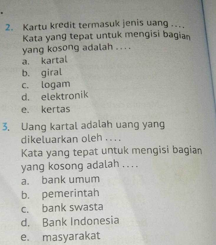 Kartu kredit termasuk jenis uang ..
Kata yang tepat untuk mengisi bagian
yang kosong adalah ... .
a. kartal
b. giral
c. logam
d. elektronik
e. kertas
3. Uang kartal adalah uang yang
dikeluarkan oleh .. . .
Kata yang tepat untuk mengisi bagian
yang kosong adalah . . . .
a. bank umum
b. pemerintah
c. bank swasta
d. Bank Indonesia
e. masyarakat