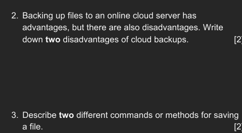 Backing up files to an online cloud server has 
advantages, but there are also disadvantages. Write 
down two disadvantages of cloud backups. [2 
3. Describe two different commands or methods for saving 
a file. [2