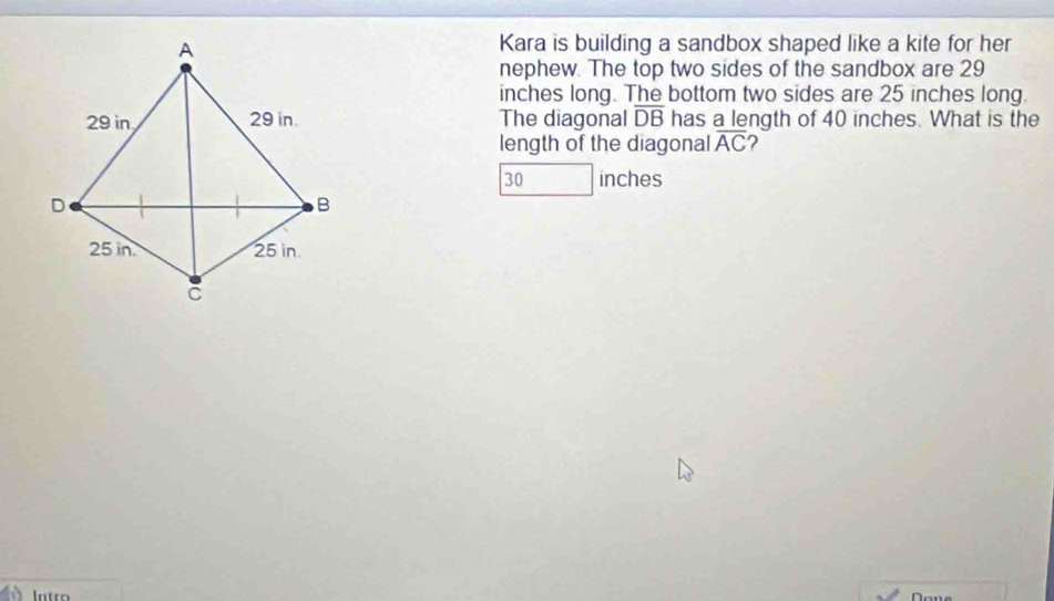 Kara is building a sandbox shaped like a kite for her 
nephew. The top two sides of the sandbox are 29
inches long. The bottom two sides are 25 inches long. 
The diagonal overline DB has a length of 40 inches. What is the 
length of the diagonal overline AC ?
30 inches
Intro