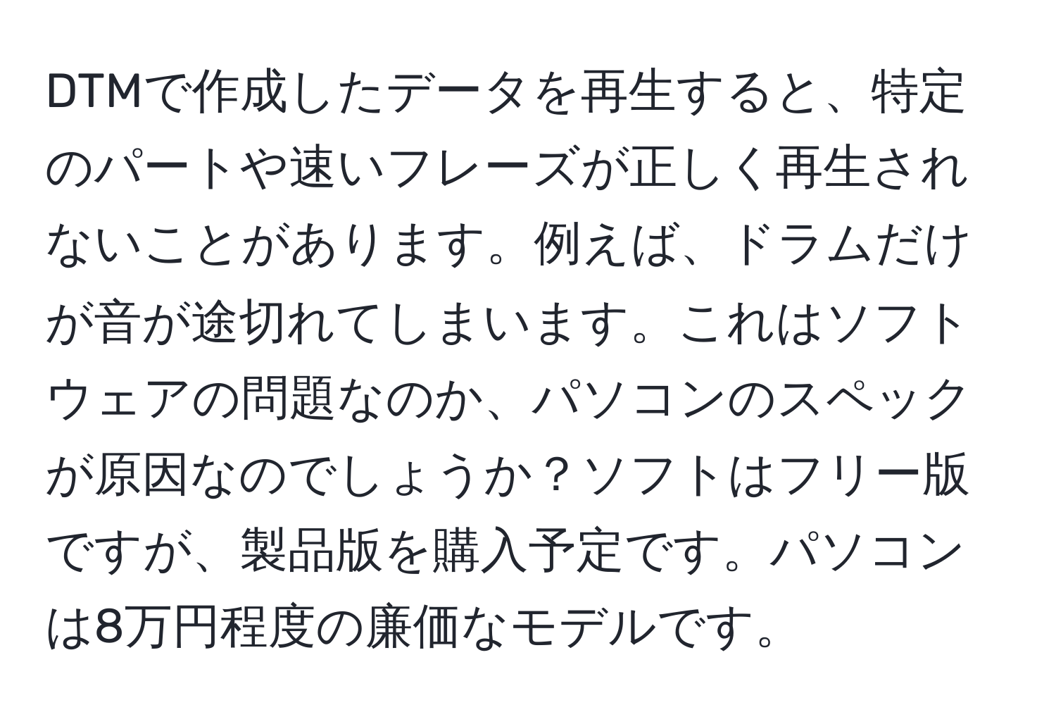 DTMで作成したデータを再生すると、特定のパートや速いフレーズが正しく再生されないことがあります。例えば、ドラムだけが音が途切れてしまいます。これはソフトウェアの問題なのか、パソコンのスペックが原因なのでしょうか？ソフトはフリー版ですが、製品版を購入予定です。パソコンは8万円程度の廉価なモデルです。