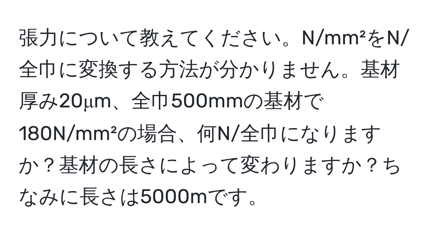 張力について教えてください。N/mm²をN/全巾に変換する方法が分かりません。基材厚み20μm、全巾500mmの基材で180N/mm²の場合、何N/全巾になりますか？基材の長さによって変わりますか？ちなみに長さは5000mです。