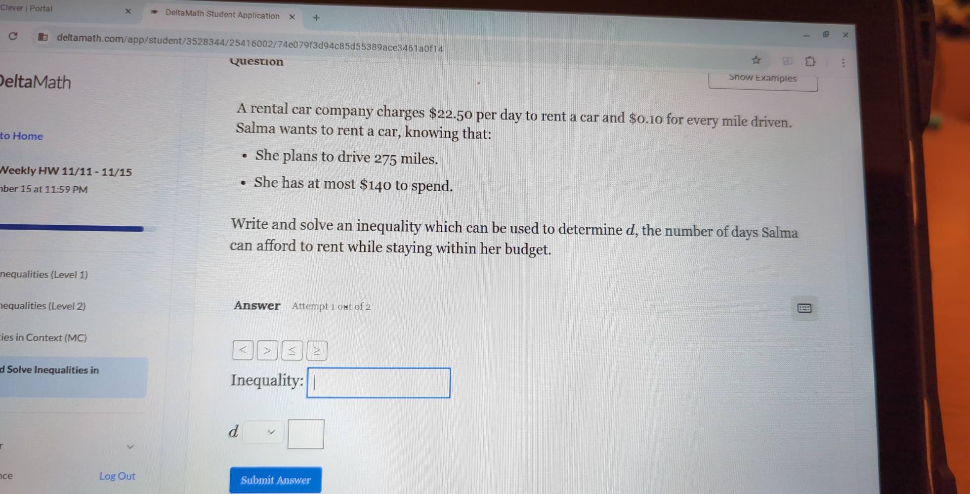 Ciever | Portal DeltaMath Student Application 
X 
deltamath.com/app/student/3528344/25416002/74e079f3d94c85d55389ace3461a0f14 
: 
Question Show Examples 
eltaMath 
A rental car company charges $22.50 per day to rent a car and $0.10 for every mile driven. 
to Home 
Salma wants to rent a car, knowing that: 
She plans to drive 275 miles. 
Weekly HW 11/11 - 11/15 
ber 15 at 11:59 PM 
She has at most $140 to spend. 
Write and solve an inequality which can be used to determine d, the number of days Salma 
can afford to rent while staying within her budget. 
nequalities (Level 1) 
nequalities (Level 2) Answer Attempt 1 out of 2 
:ies in Context (MC) 
< > < > 
d Solve Inequalities in 
Inequality: x_D=x+∠ 
d □ 
ce Log Out Submit Answer