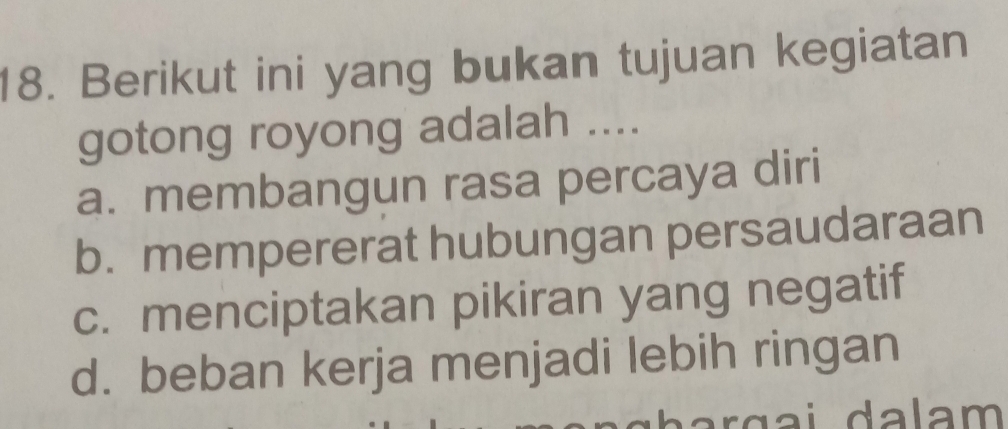 Berikut ini yang bukan tujuan kegiatan
gotong royong adalah ....
a. membangun rasa percaya diri
b. mempererat hubungan persaudaraan
c. menciptakan pikiran yang negatif
d. beban kerja menjadi lebih ringan