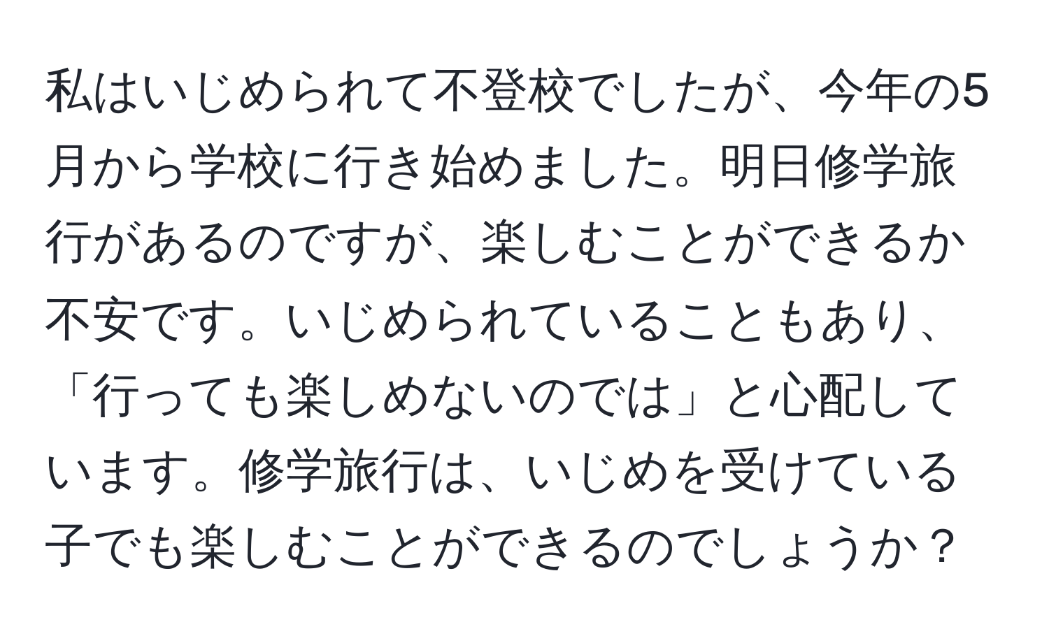 私はいじめられて不登校でしたが、今年の5月から学校に行き始めました。明日修学旅行があるのですが、楽しむことができるか不安です。いじめられていることもあり、「行っても楽しめないのでは」と心配しています。修学旅行は、いじめを受けている子でも楽しむことができるのでしょうか？