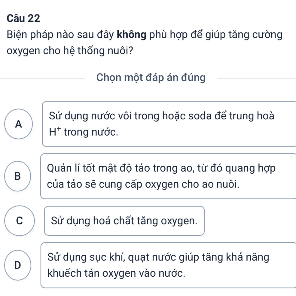 Biện pháp nào sau đây không phù hợp để giúp tăng cường
oxygen cho hệ thống nuôi?
Chọn một đáp án đúng
Sử dụng nước vôi trong hoặc soda để trung hoà
A
H^+ trong nước.
Quản lí tốt mật độ tảo trong ao, từ đó quang hợp
B
của tảo sẽ cung cấp oxygen cho ao nuôi.
C Sử dụng hoá chất tăng oxygen.
Sử dụng sục khí, quạt nước giúp tăng khả năng
D
khuếch tán oxygen vào nước.