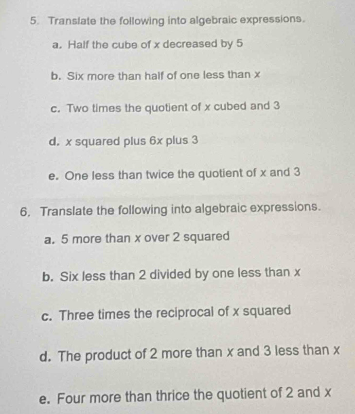 Translate the following into algebraic expressions. 
a. Half the cube of x decreased by 5
b. Six more than half of one less than x
c. Two times the quotient of x cubed and 3
d. x squared plus 6x plus 3
e. One less than twice the quotient of x and 3
6. Translate the following into algebraic expressions. 
a. 5 more than x over 2 squared 
b. Six less than 2 divided by one less than x
c. Three times the reciprocal of x squared 
d. The product of 2 more than x and 3 less than x
e. Four more than thrice the quotient of 2 and x