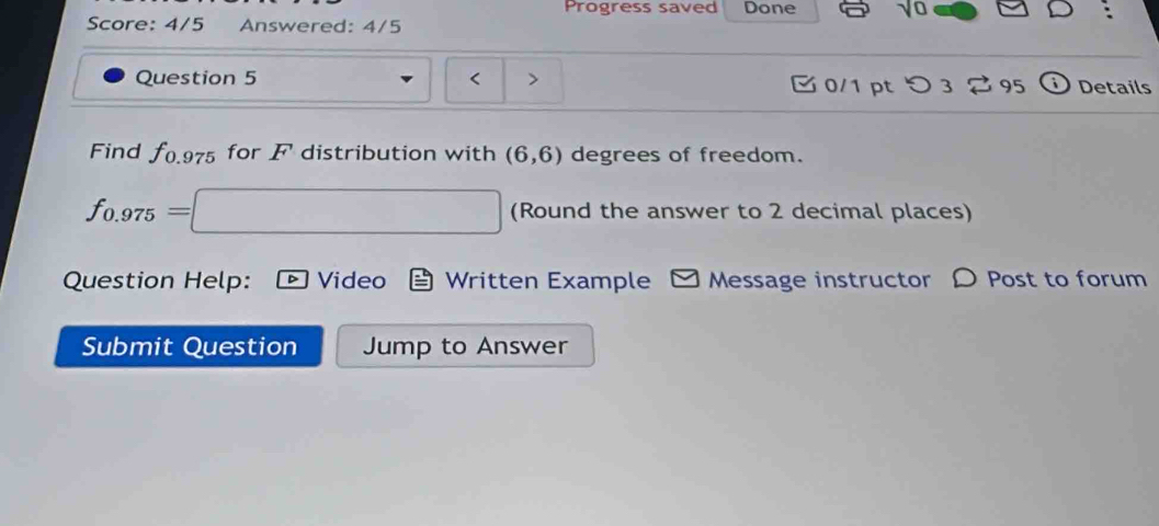 Progress saved Done 
Score: 4/5 Answered: 4/5 
Question 5 < > C 0/1 pt 3 95 Details 
Find f0.975 for F distribution with (6,6) degrees of freedom.
f_0.975= =□ (Round the answer to 2 decimal places) 
Question Help: Video Written Example □ Message instructor 〇 Post to forum 
Submit Question Jump to Answer