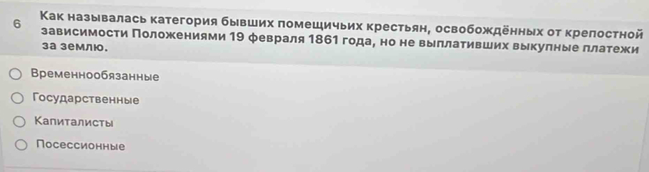 6 Κак называлась категория бывших πомешичьих крестьян, освобождеηных оτ крелостной
зависимости Πоложениями 19 февраля 1861 года, но не выллативших выкулные πлатежи
3а землю.
Временнообязанные
ГΓосударственные
Κапиталисты
Nосессионные