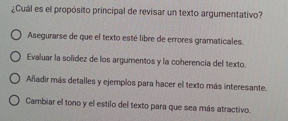 ¿Cuál es el propósito principal de revisar un texto argumentativo?
Asegurarse de que el texto esté libre de errores gramaticales.
Evaluar la solidez de los argumentos y la coherencia del texto.
Añadir más detalles y ejemplos para hacer el texto más interesante.
Cambiar el tono y el estilo del texto para que sea más atractivo.