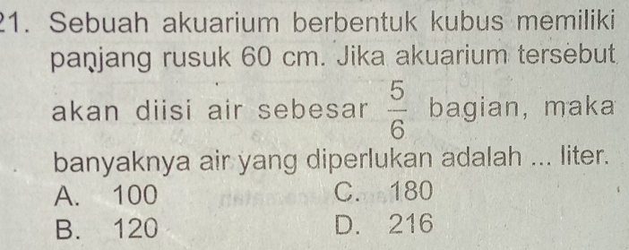 Sebuah akuarium berbentuk kubus memiliki
paṇjang rusuk 60 cm. Jika akuarium tersebut
akan diisi air sebesar  5/6  bagian, maka
banyaknya air yang diperlukan adalah ... liter.
A. 100 C. 180
B. 120 D. 216