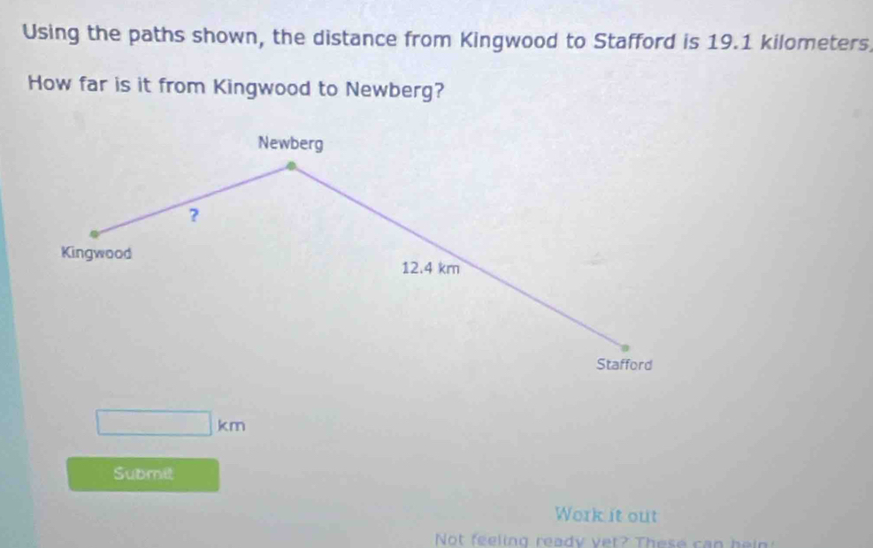 Using the paths shown, the distance from Kingwood to Stafford is 19.1 kilometers. 
How far is it from Kingwood to Newberg? 
Newberg 
? 
Kingwood 12.4 km
Stafford
□ km
Submit 
Work it out 
Not feeling ready vet? These can hein