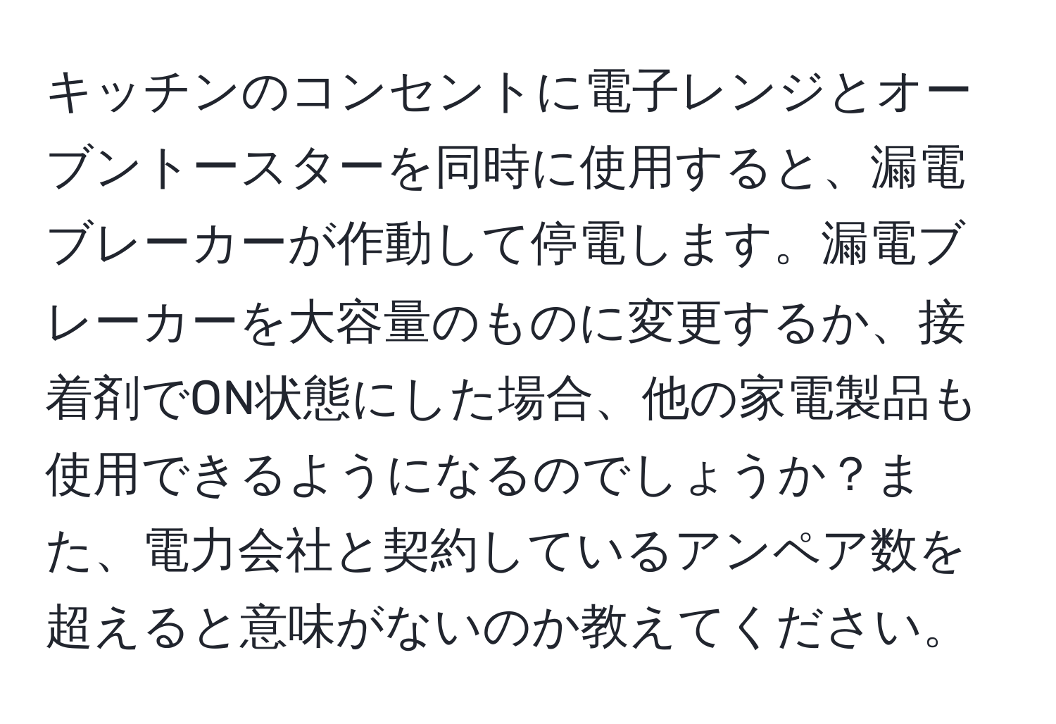 キッチンのコンセントに電子レンジとオーブントースターを同時に使用すると、漏電ブレーカーが作動して停電します。漏電ブレーカーを大容量のものに変更するか、接着剤でON状態にした場合、他の家電製品も使用できるようになるのでしょうか？また、電力会社と契約しているアンペア数を超えると意味がないのか教えてください。