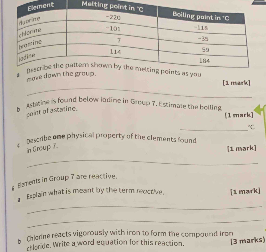 Me 
move 
_ 
[1 mark] 
b Astatine is found below iodine in Group 7. Estimate the boiling 
point of astatine. 
[1 mark] 
_°C 
c Describe one physical property of the elements found 
in Group 7. 
[1 mark] 
_
6 Elements in Group 7 are reactive. 
_ 
a Explain what is meant by the term reactive. [1 mark] 
_ 
b Chlorine reacts vigorously with iron to form the compound iron 
chloride. Write a word equation for this reaction. 
[3 marks)