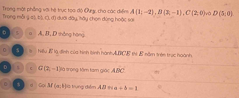 Trong mặt phẳng với hệ trục tọa độ Oxy, cho các điểm A(1;-2), B(3;-1), C(2;0) và D(5;0). 
Trong mỗi ý a), b), c), d) dưới đây, hãy chọn đúng hoặc sai
D S a A, B, D thẳng hàng.
D S b Nếu E là đình của hình bình hànhABCE thì E nằm trên trục hoành,
D s C G(2;-1) là trọng tâm tam giác ABC.
D s d Gọi M(a;b) là trung điểm AB thì a+b=1.