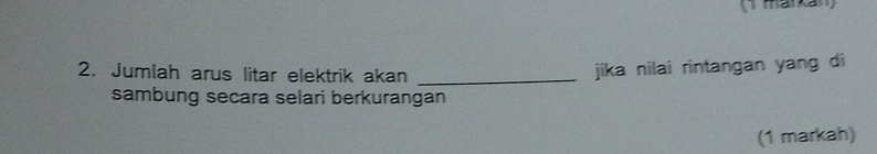 Jumlah arus litar elektrik akan_ 
jika nilai rintangan yang di 
sambung secara selari berkurangan 
(1 markah)