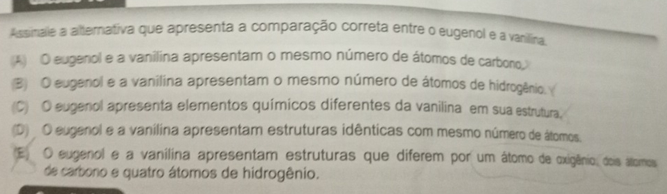 Assimale a alternativa que apresenta a comparação correta entre o eugenol e a vanilina.
(A) O eugenol e a vanilina apresentam o mesmo número de átomos de carboro,
(B) O eugenol e a vanilina apresentam o mesmo número de átomos de hidrogênio.
(C) O eugenol apresenta elementos químicos diferentes da vanilina em sua estrutura,
(D) O eugenol e a vanilina apresentam estruturas idênticas com mesmo número de átomos.
(E) O eugenol e a vanílina apresentam estruturas que diferem por um átomo de oxigênio, dois áltomos
de carbono e quatro átomos de hidrogênio.