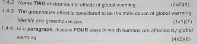 Name TWO environmental effects of global warming.
(2* 2)(4)
1.4.3 The greenhouse effect is considered to be the main cause of global warming.
Identify one greenhouse gas.
(1* 1)(1)
1.4.4 In a paragraph, discuss FOUR ways in which humans are affected by global
warming.
(4* 2)(8)